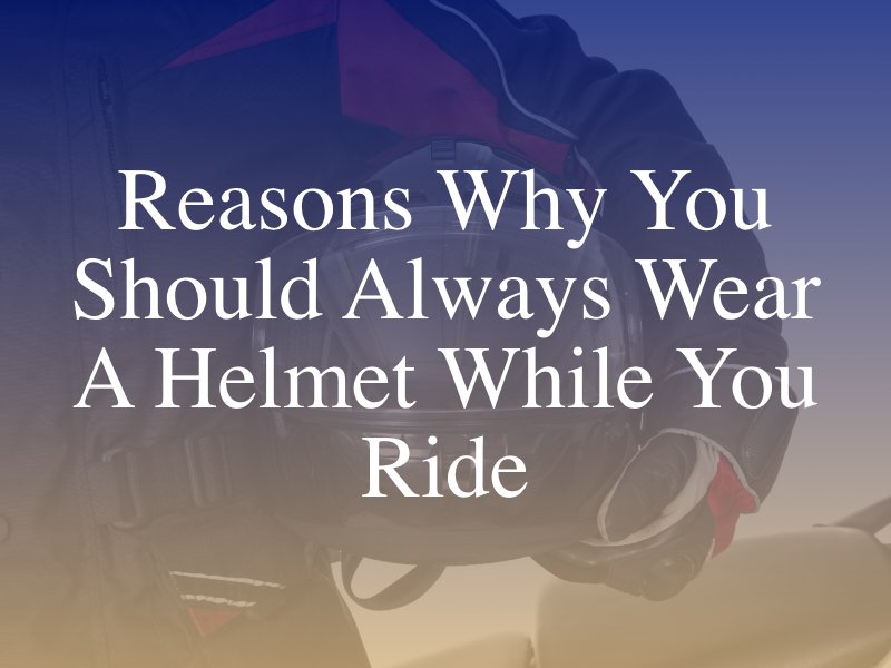Reasons Why You Should Always Wear A Helmet When You Ride